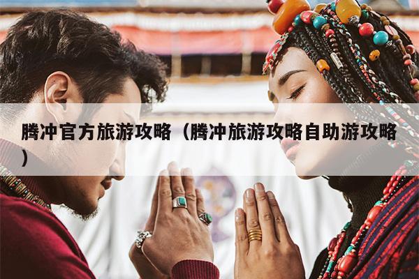 腾冲官方旅游攻略（腾冲旅游攻略自助游攻略）