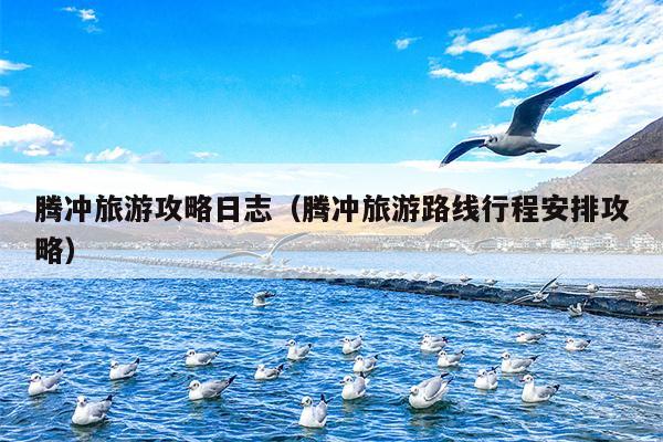 腾冲旅游攻略日志（腾冲旅游路线行程安排攻略）