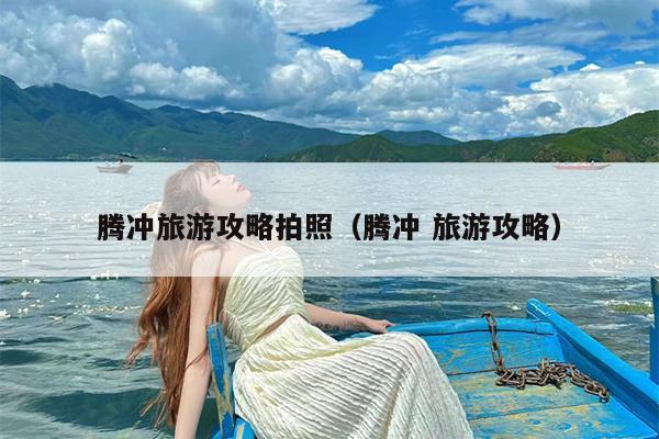 腾冲旅游攻略拍照（腾冲 旅游攻略）