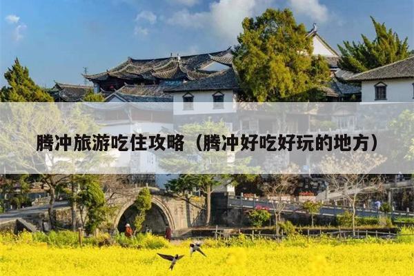 腾冲旅游吃住攻略（腾冲好吃好玩的地方）