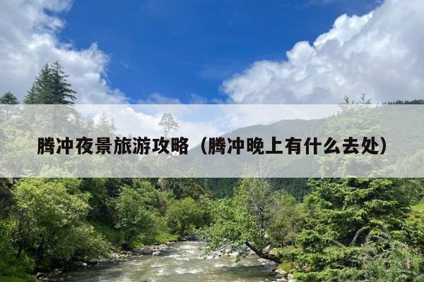 腾冲夜景旅游攻略（腾冲晚上有什么去处）