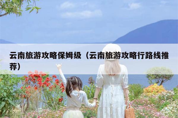 云南旅游攻略保姆级（云南旅游攻略行路线推荐）