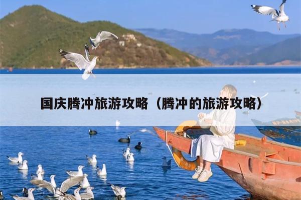 国庆腾冲旅游攻略（腾冲的旅游攻略）