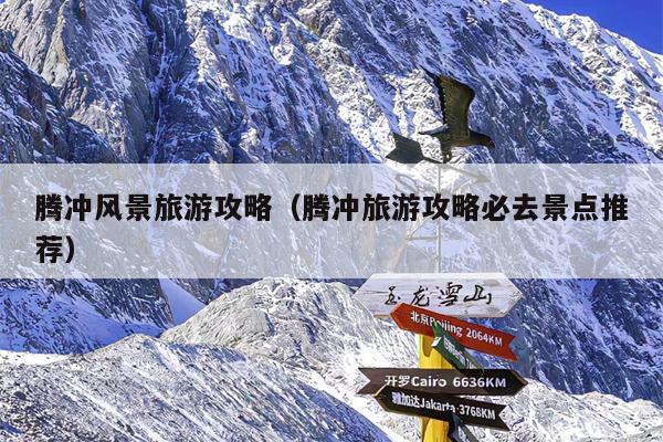 腾冲风景旅游攻略（腾冲旅游攻略必去景点推荐）