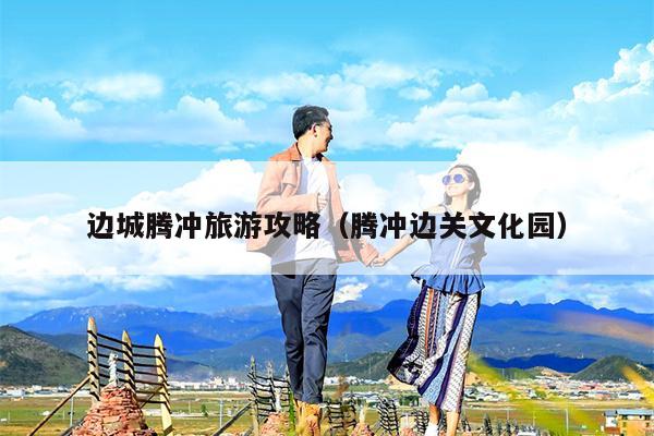 边城腾冲旅游攻略（腾冲边关文化园）