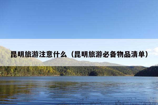 昆明旅游注意什么（昆明旅游必备物品清单）