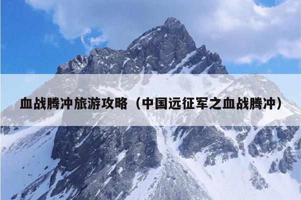血战腾冲旅游攻略（中国远征军之血战腾冲）