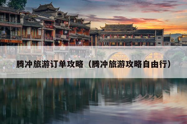 腾冲旅游订单攻略（腾冲旅游攻略自由行）
