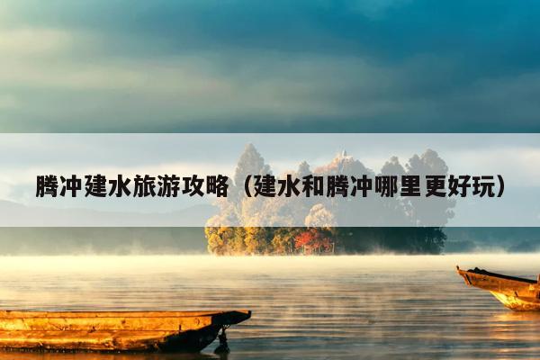 腾冲建水旅游攻略（建水和腾冲哪里更好玩）