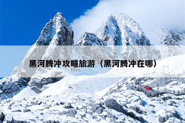 黑河腾冲攻略旅游（黑河腾冲在哪）