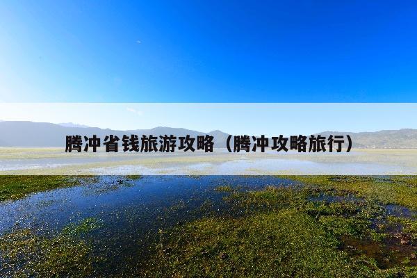 腾冲省钱旅游攻略（腾冲攻略旅行）