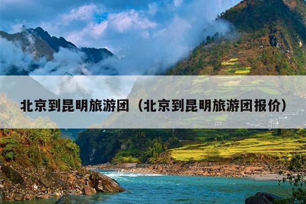 北京到昆明旅游团（北京到昆明旅游团报价）