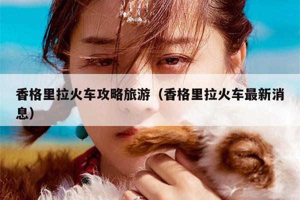 香格里拉火车攻略旅游（香格里拉火车最新消息）