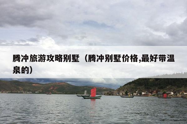 腾冲旅游攻略别墅（腾冲别墅价格,最好带温泉的）