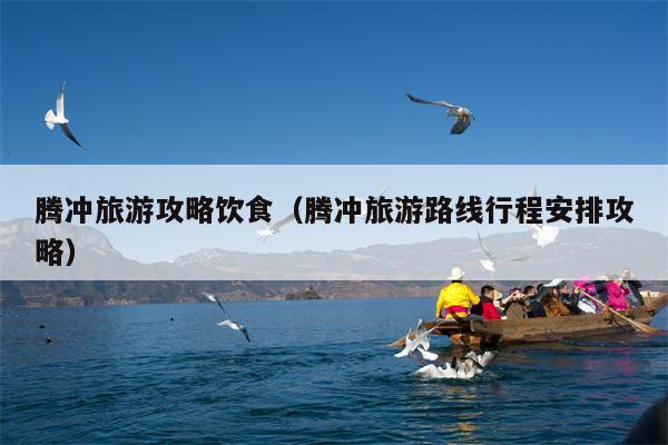 腾冲旅游攻略饮食（腾冲旅游路线行程安排攻略）