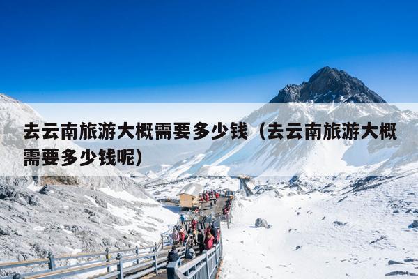 去云南旅游大概需要多少钱（去云南旅游大概需要多少钱呢）