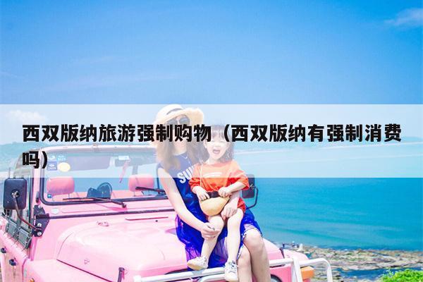 西双版纳旅游强制购物（西双版纳有强制消费吗）