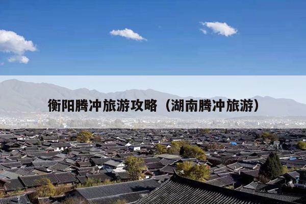 衡阳腾冲旅游攻略（湖南腾冲旅游）
