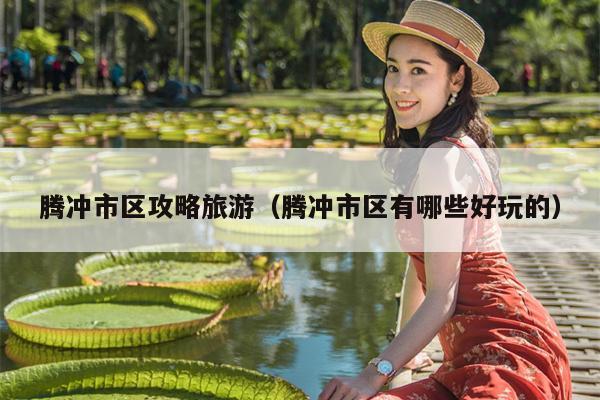 腾冲市区攻略旅游（腾冲市区有哪些好玩的）