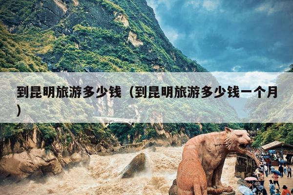 到昆明旅游多少钱（到昆明旅游多少钱一个月）