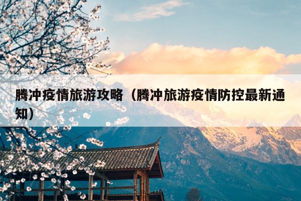 腾冲疫情旅游攻略（腾冲旅游疫情防控最新通知）