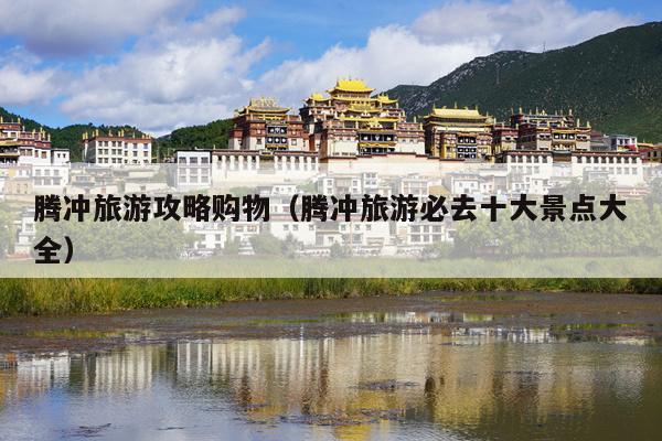 腾冲旅游攻略购物（腾冲旅游必去十大景点大全）