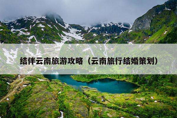 结伴云南旅游攻略（云南旅行结婚策划）