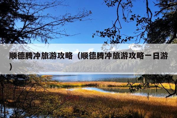 顺德腾冲旅游攻略（顺德腾冲旅游攻略一日游）
