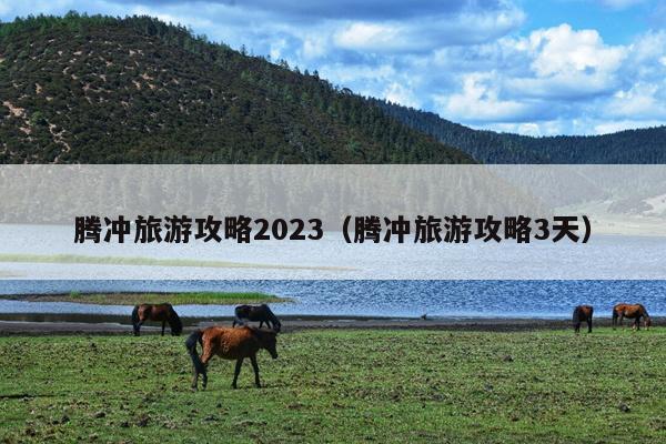腾冲旅游攻略2023（腾冲旅游攻略3天）
