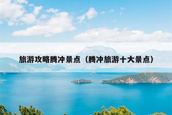 旅游攻略腾冲景点（腾冲旅游十大景点）