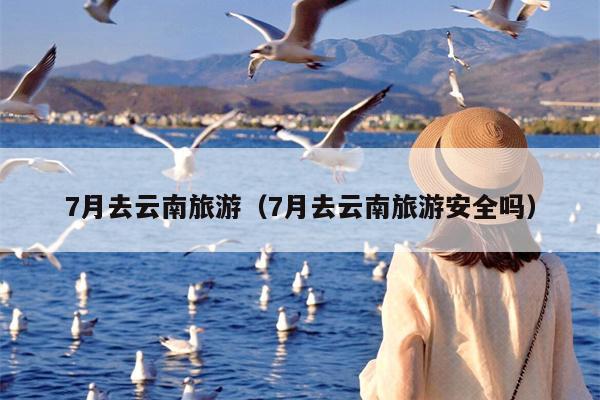 7月去云南旅游（7月去云南旅游安全吗）