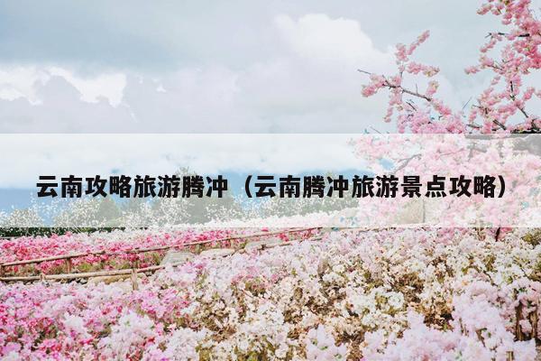 云南攻略旅游腾冲（云南腾冲旅游景点攻略）