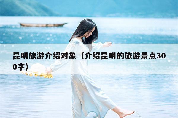 昆明旅游介绍对象（介绍昆明的旅游景点300字）
