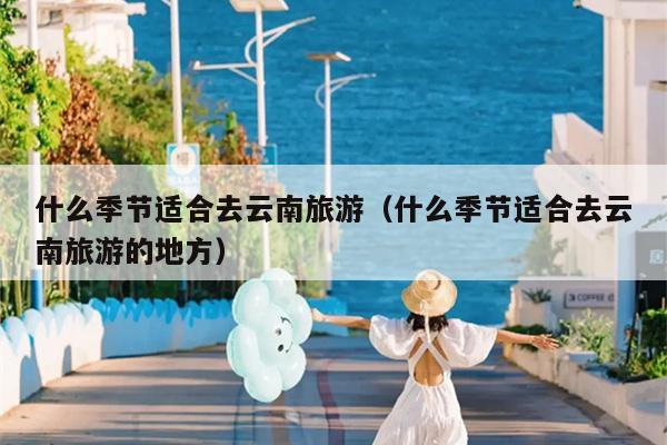 什么季节适合去云南旅游（什么季节适合去云南旅游的地方）