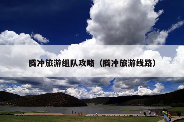 腾冲旅游组队攻略（腾冲旅游线路）
