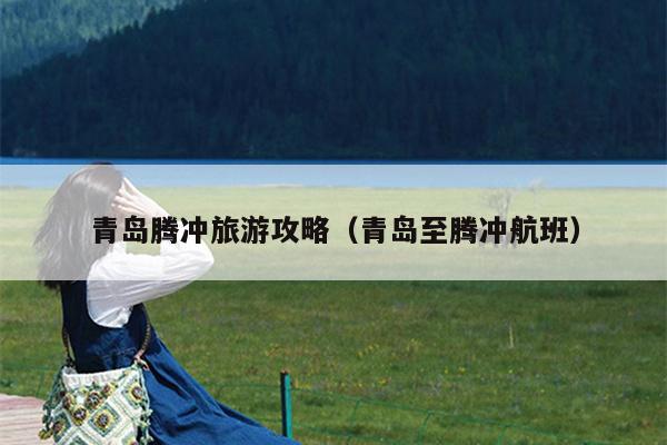 青岛腾冲旅游攻略（青岛至腾冲航班）