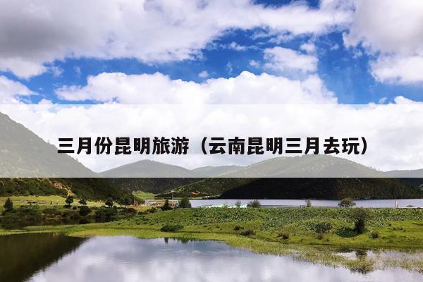 三月份昆明旅游（云南昆明三月去玩）