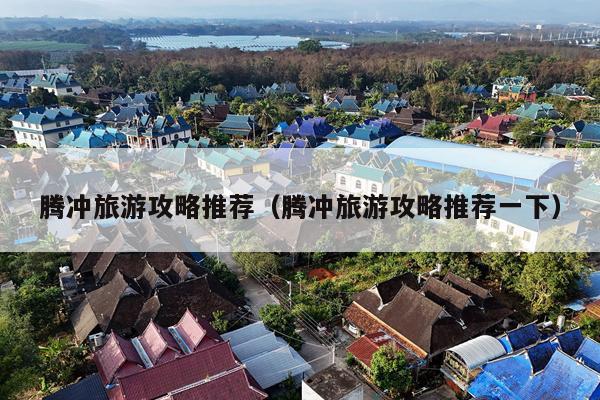 腾冲旅游攻略推荐（腾冲旅游攻略推荐一下）