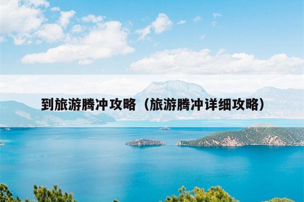到旅游腾冲攻略（旅游腾冲详细攻略）