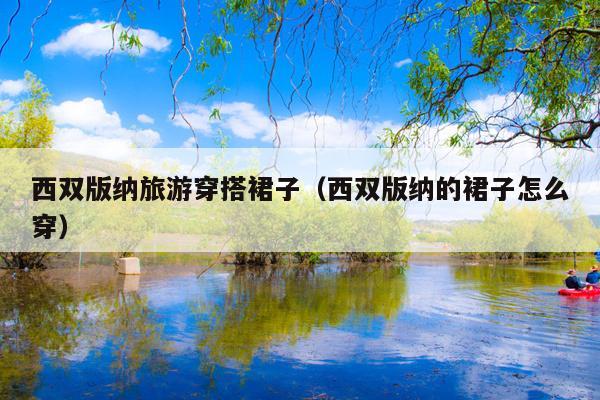 西双版纳旅游穿搭裙子（西双版纳的裙子怎么穿）
