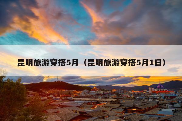 昆明旅游穿搭5月（昆明旅游穿搭5月1日）
