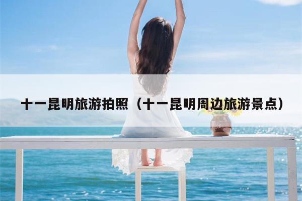 十一昆明旅游拍照（十一昆明周边旅游景点）