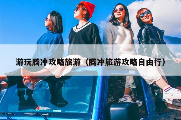游玩腾冲攻略旅游（腾冲旅游攻略自由行）