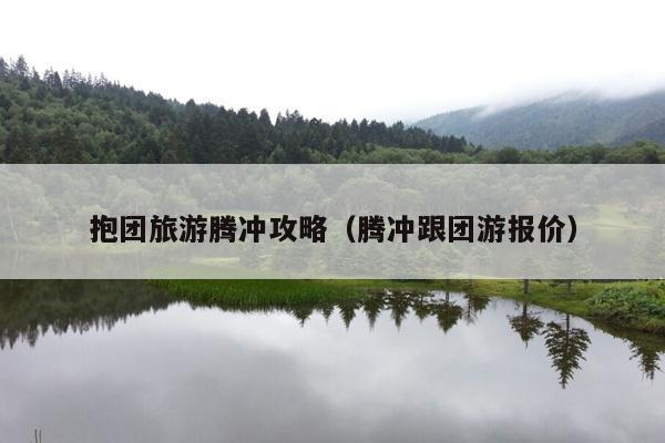 抱团旅游腾冲攻略（腾冲跟团游报价）
