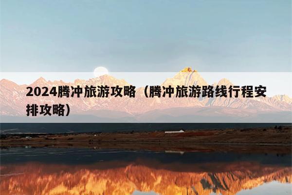 2024腾冲旅游攻略（腾冲旅游路线行程安排攻略）