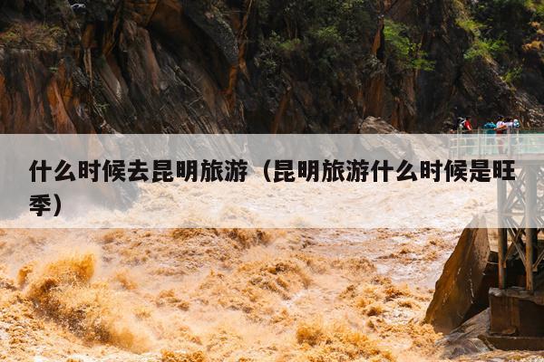 什么时候去昆明旅游（昆明旅游什么时候是旺季）
