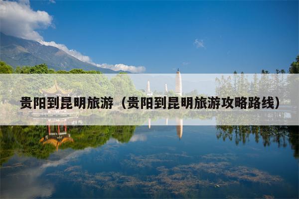 贵阳到昆明旅游（贵阳到昆明旅游攻略路线）