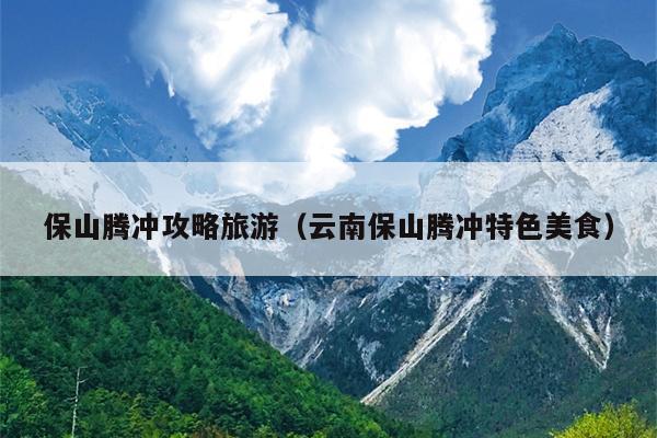 保山腾冲攻略旅游（云南保山腾冲特色美食）
