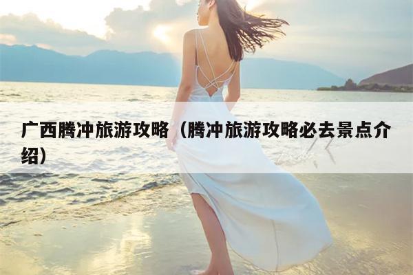 广西腾冲旅游攻略（腾冲旅游攻略必去景点介绍）