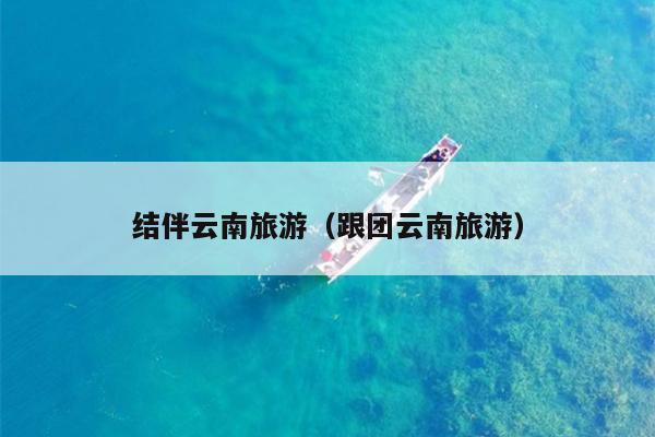 结伴云南旅游（跟团云南旅游）
